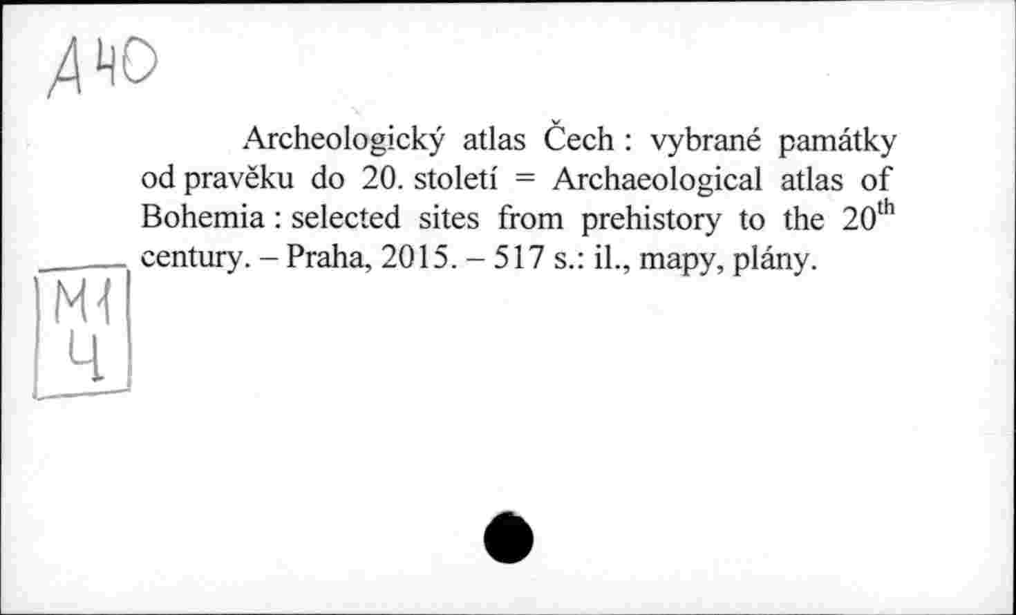 ﻿Archeologickÿ atlas Cech : vybrané pamâtky od pravëku do 20. stoletf = Archaeological atlas of Bohemia : selected sites from prehistory to the 20th century. - Praha, 2015. - 517 s.: il., тару, plâny.